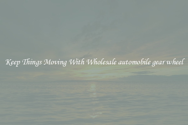 Keep Things Moving With Wholesale automobile gear wheel