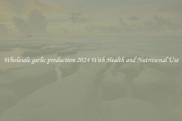 Wholesale garlic production 2024 With Health and Nutritional Use