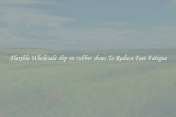 Flexible Wholesale slip on rubber shoes To Reduce Feet Fatigue